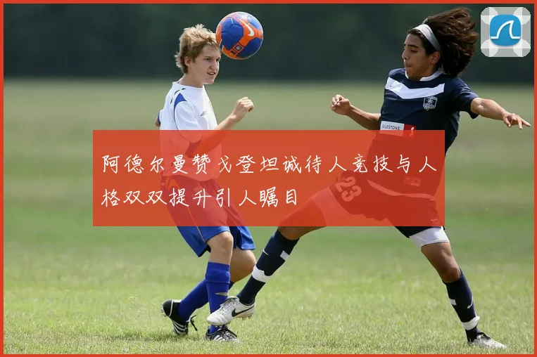 阿德尔曼赞戈登坦诚待人竞技与人格双双提升引人瞩目