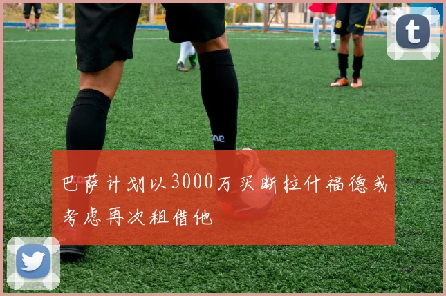 巴萨计划以3000万买断拉什福德或考虑再次租借他
