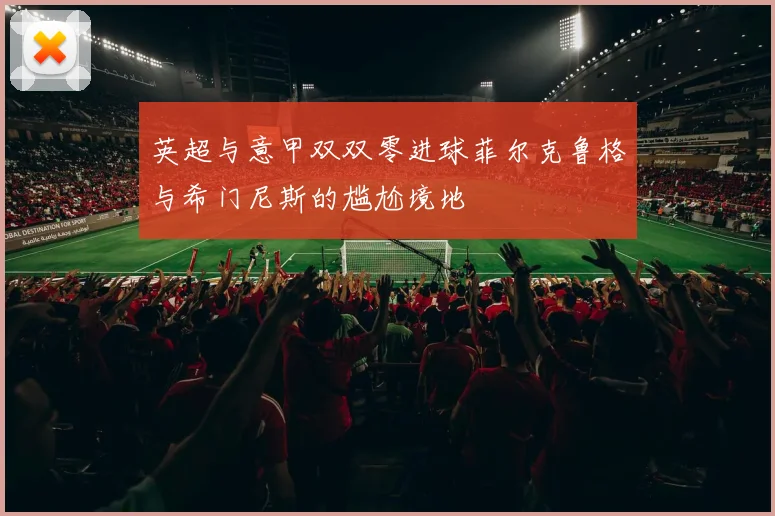 英超与意甲双双零进球菲尔克鲁格与希门尼斯的尴尬境地