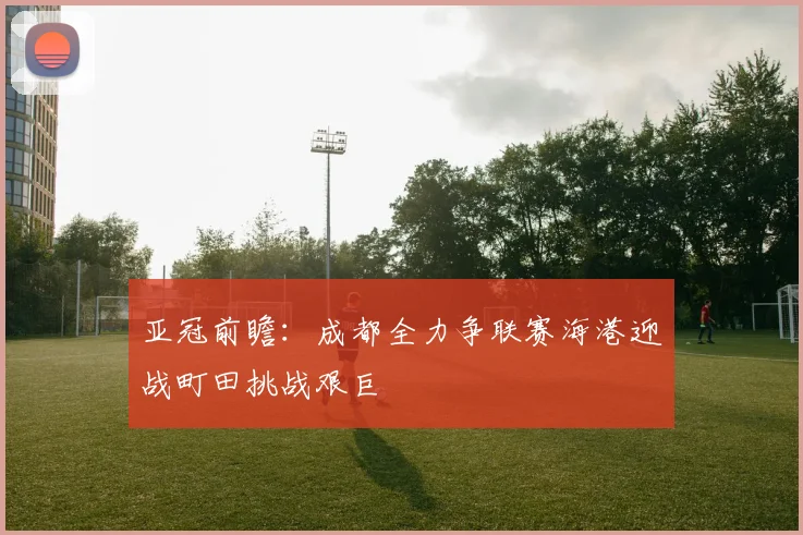 亚冠前瞻：成都全力争联赛海港迎战町田挑战艰巨