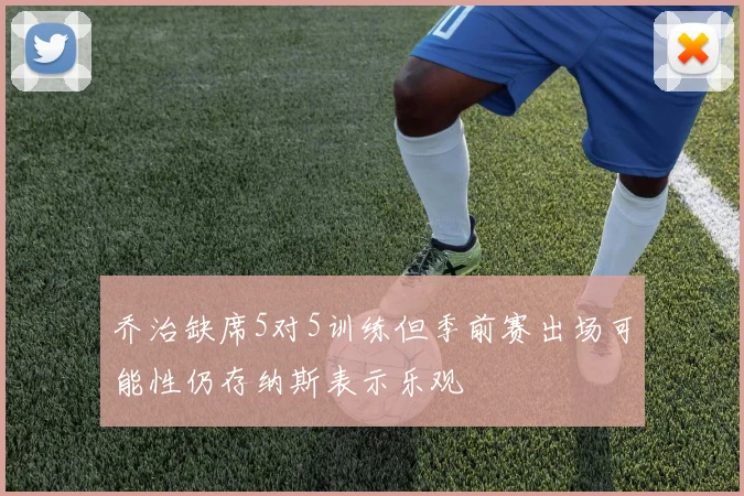 乔治缺席5对5训练但季前赛出场可能性仍存纳斯表示乐观