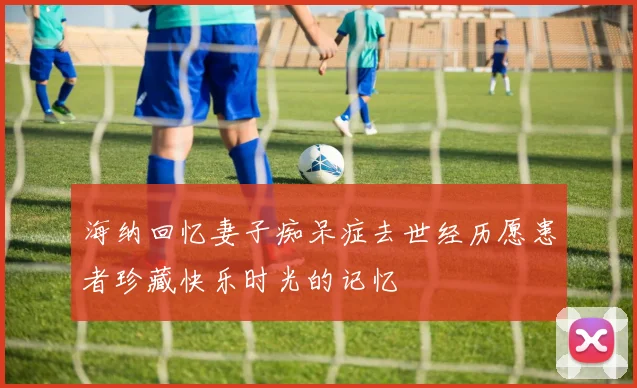 海纳回忆妻子痴呆症去世经历愿患者珍藏快乐时光的记忆