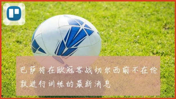 巴萨将在欧冠客战切尔西前不在伦敦进行训练的最新消息