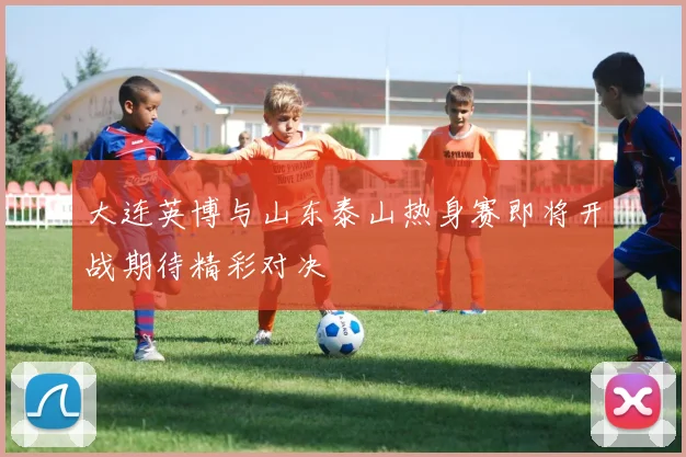 大连英博与山东泰山热身赛即将开战期待精彩对决