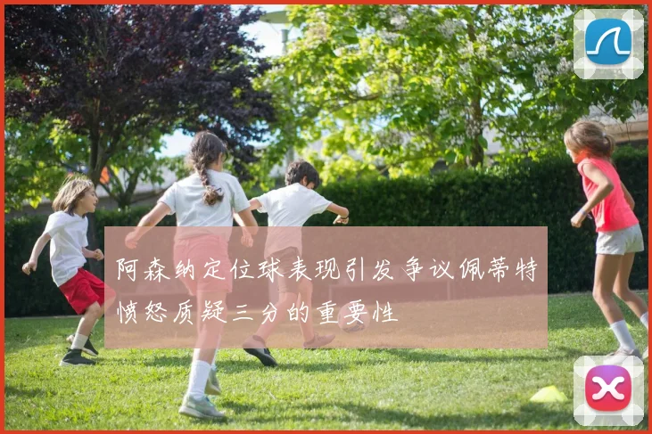 阿森纳定位球表现引发争议佩蒂特愤怒质疑三分的重要性