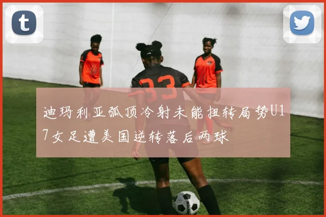 迪玛利亚弧顶冷射未能扭转局势U17女足遭美国逆转落后两球