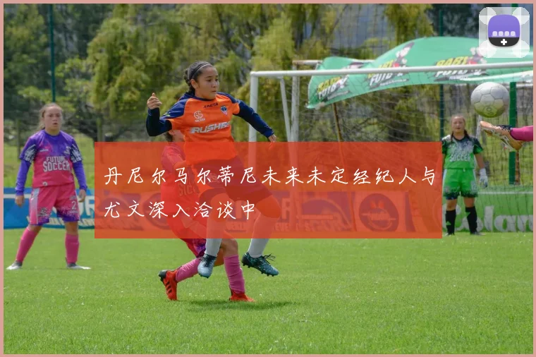 丹尼尔马尔蒂尼未来未定经纪人与尤文深入洽谈中