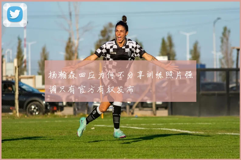 杨瀚森回应为何不分享训练照片强调只有官方有权发布