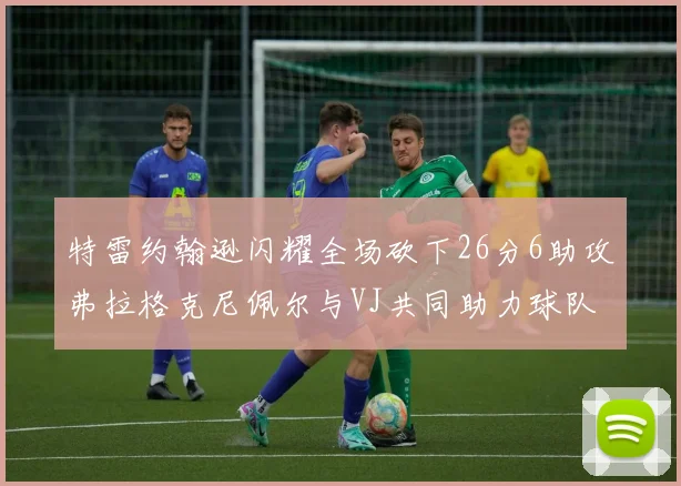 特雷约翰逊闪耀全场砍下26分6助攻弗拉格克尼佩尔与VJ共同助力球队表现出色