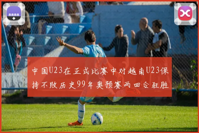 中国U23在正式比赛中对越南U23保持不败历史99年奥预赛两回合狂胜7-0