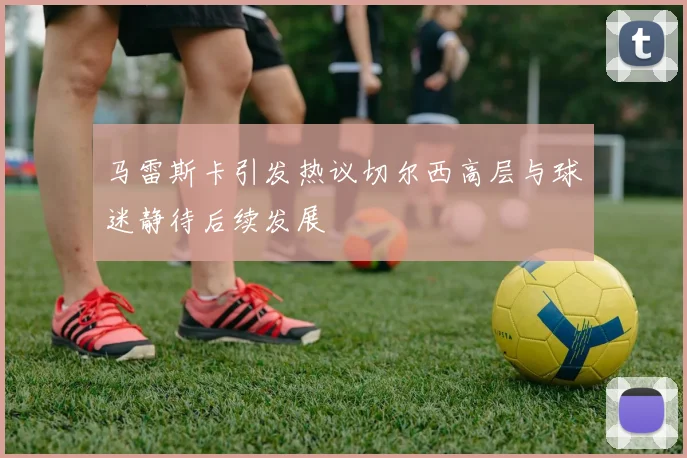 马雷斯卡引发热议切尔西高层与球迷静待后续发展