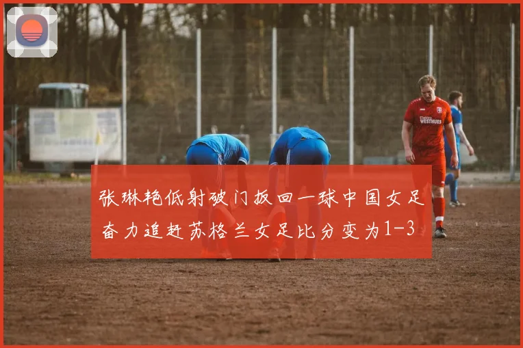 张琳艳低射破门扳回一球中国女足奋力追赶苏格兰女足比分变为1-3