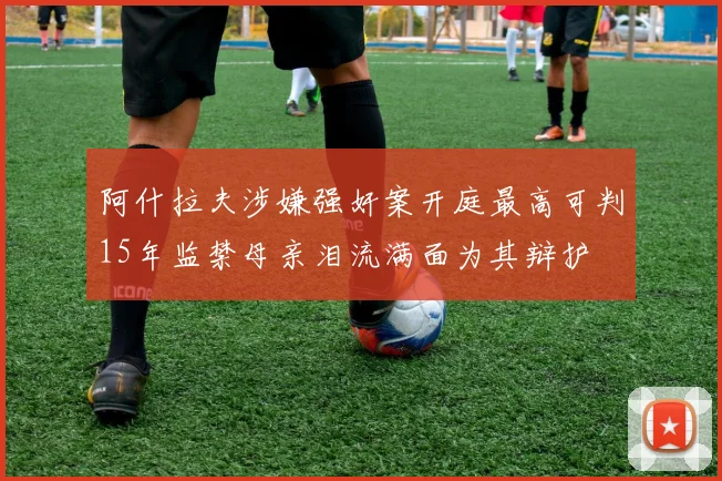 阿什拉夫涉嫌强奸案开庭最高可判15年监禁母亲泪流满面为其辩护