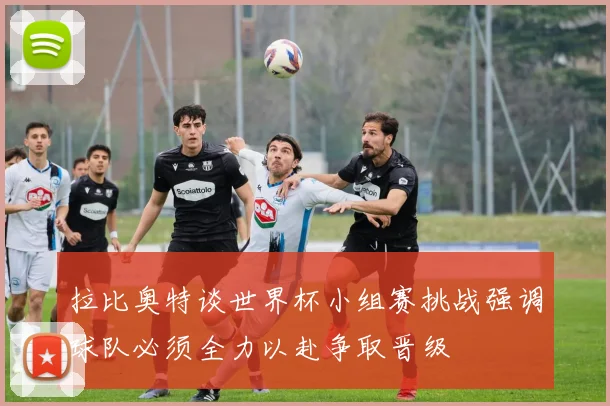 拉比奥特谈世界杯小组赛挑战强调球队必须全力以赴争取晋级