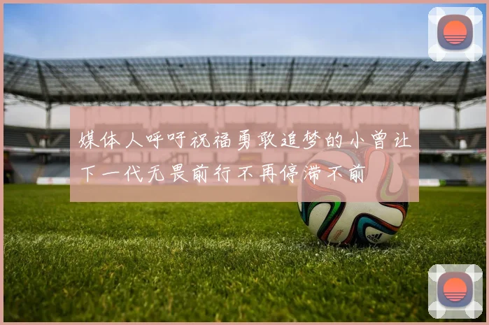 媒体人呼吁祝福勇敢追梦的小曾让下一代无畏前行不再停滞不前