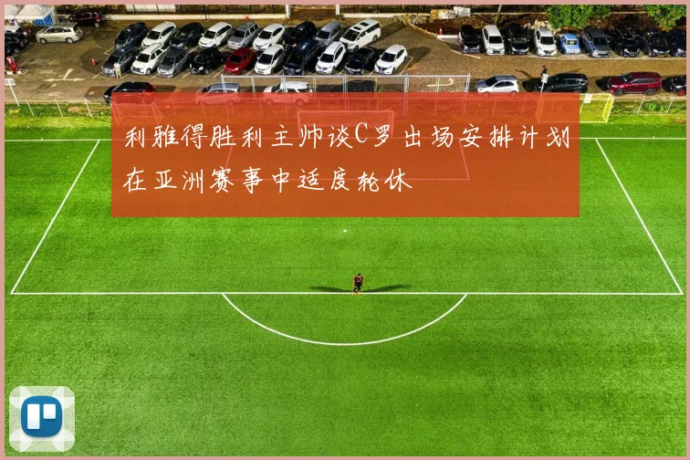 利雅得胜利主帅谈C罗出场安排计划在亚洲赛事中适度轮休