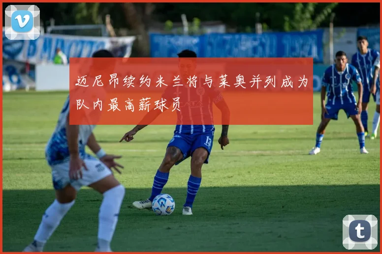 迈尼昂续约米兰将与莱奥并列成为队内最高薪球员