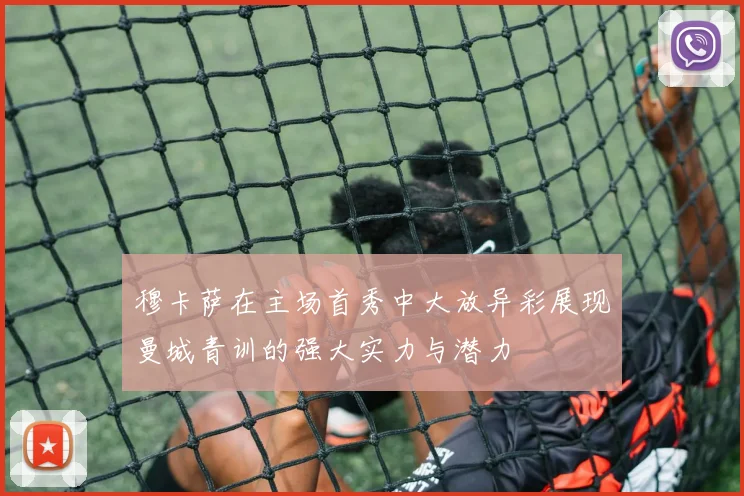 穆卡萨在主场首秀中大放异彩展现曼城青训的强大实力与潜力