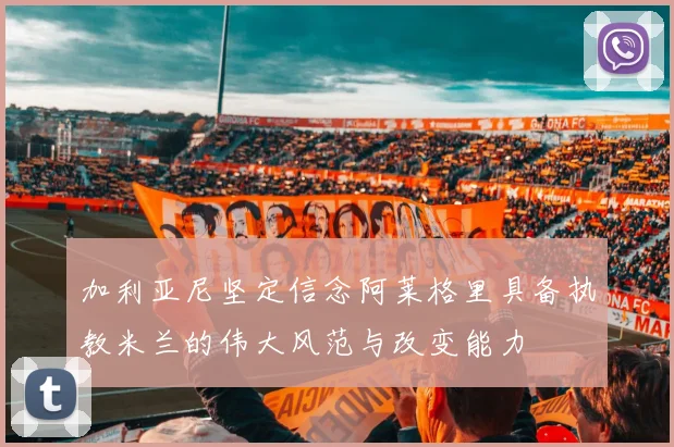 加利亚尼坚定信念阿莱格里具备执教米兰的伟大风范与改变能力