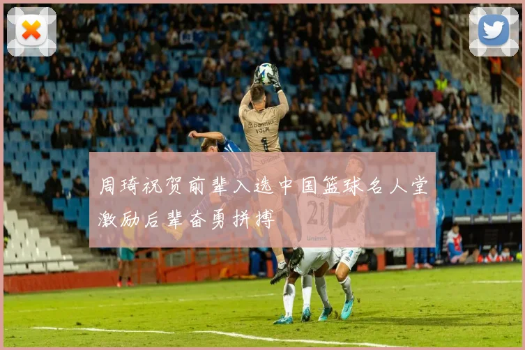 周琦祝贺前辈入选中国篮球名人堂激励后辈奋勇拼搏