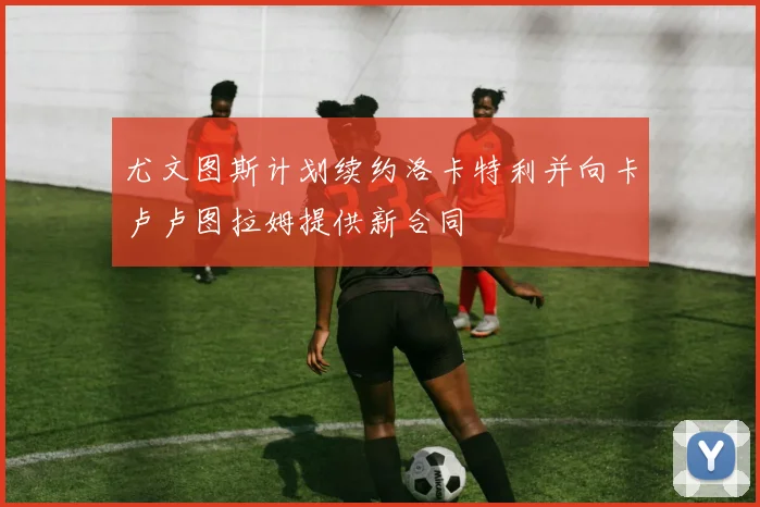 尤文图斯计划续约洛卡特利并向卡卢卢图拉姆提供新合同