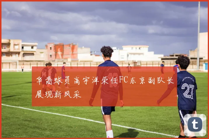华裔球员高宇洋荣任FC东京副队长展现新风采