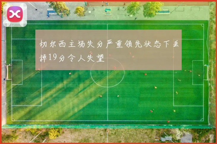 切尔西主场失分严重领先状态下丢掉19分令人失望