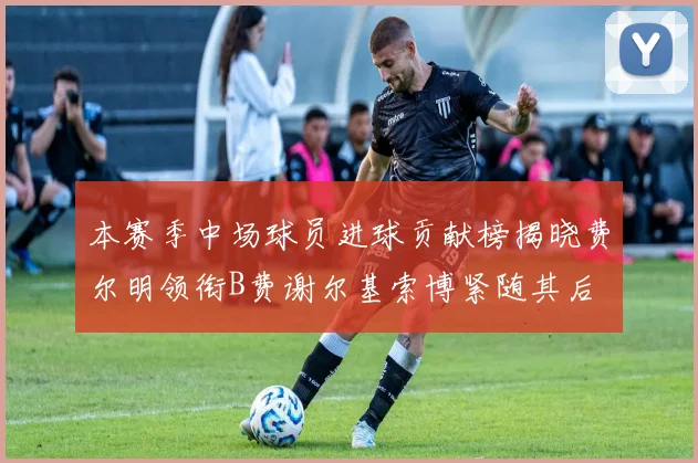 本赛季中场球员进球贡献榜揭晓费尔明领衔B费谢尔基索博紧随其后