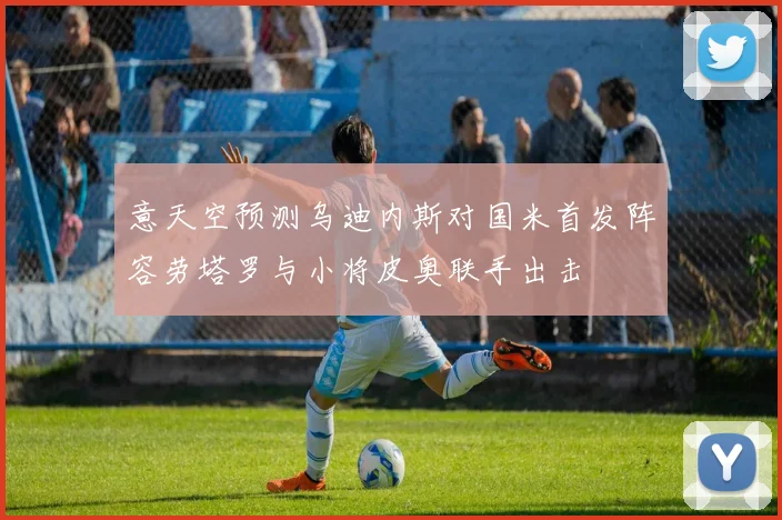 意天空预测乌迪内斯对国米首发阵容劳塔罗与小将皮奥联手出击