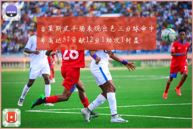 吉莱斯皮半场表现出色三分球命中率高达57贡献12分1助攻1封盖