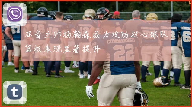 混音主帅杨瀚森成为攻防核心球队篮板表现显著提升