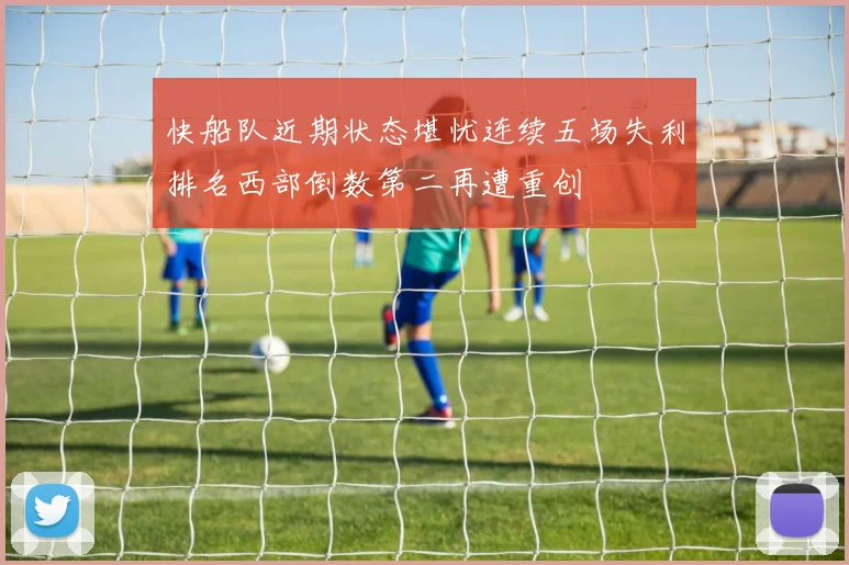 快船队近期状态堪忧连续五场失利排名西部倒数第二再遭重创
