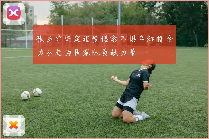 张玉宁坚定追梦信念不惧年龄将全力以赴为国家队贡献力量
