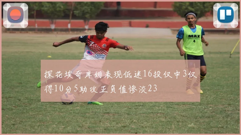 探花埃奇库姆表现低迷16投仅中3仅得10分5助攻正负值惨淡23