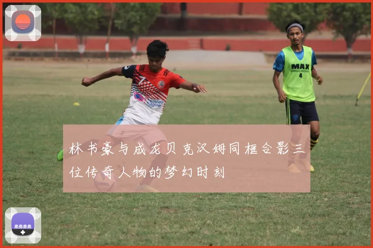 林书豪与成龙贝克汉姆同框合影三位传奇人物的梦幻时刻