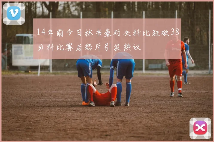 14年前今日林书豪对决科比狂砍38分科比赛后怒斥引发热议