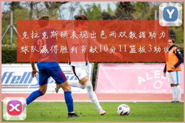 克拉克斯顿表现出色两双数据助力球队赢得胜利贡献10分11篮板3助攻2盖帽