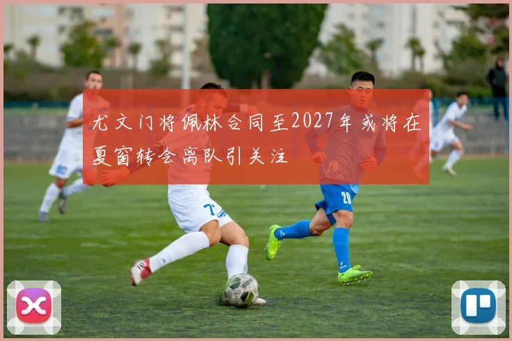 尤文门将佩林合同至2027年或将在夏窗转会离队引关注