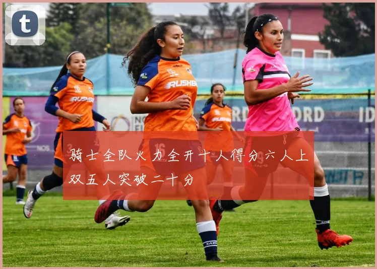 骑士全队火力全开十人得分六人上双五人突破二十分