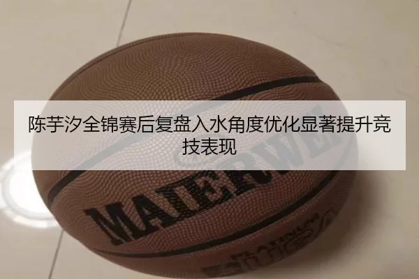 陈芋汐全锦赛后复盘入水角度优化显著提升竞技表现